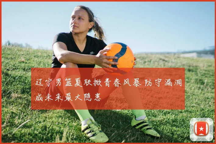 辽宁男篮夏联掀青春风暴 防守漏洞成未来最大隐患