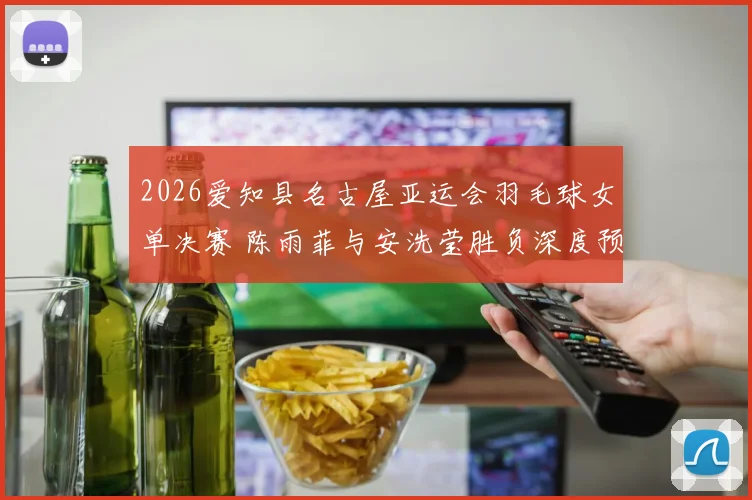2026爱知县名古屋亚运会羽毛球女单决赛 陈雨菲与安洗莹胜负深度预测
