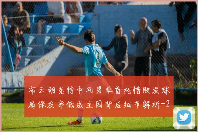 布云朝克特中网男单首轮惜败发球局保发率低成主因背后细节解析