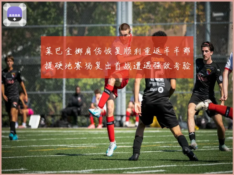 莱巴金娜肩伤恢复顺利重返辛辛那提硬地赛场复出首战遭遇强敌考验