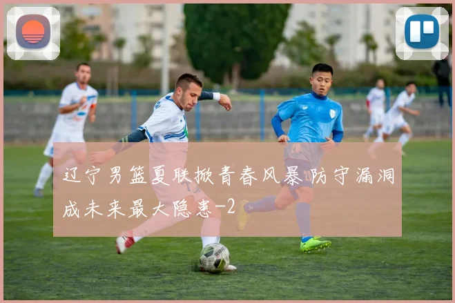 辽宁男篮夏联掀青春风暴 防守漏洞成未来最大隐患