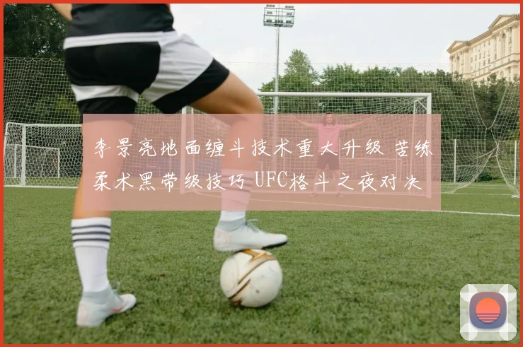 李景亮地面缠斗技术重大升级 苦练柔术黑带级技巧 UFC格斗之夜对决马格尼胜率深入解析