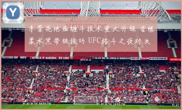 李景亮地面缠斗技术重大升级 苦练柔术黑带级技巧 UFC格斗之夜对决马格尼胜率深入解析