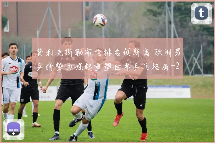费利克斯勒布伦排名创新高 欧洲男乒新势力崛起重塑世界乒乓格局