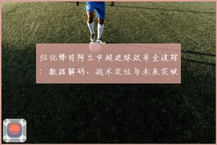 归化锋将阿兰中超进球效率全追踪：数据解码、战术定位与未来突破