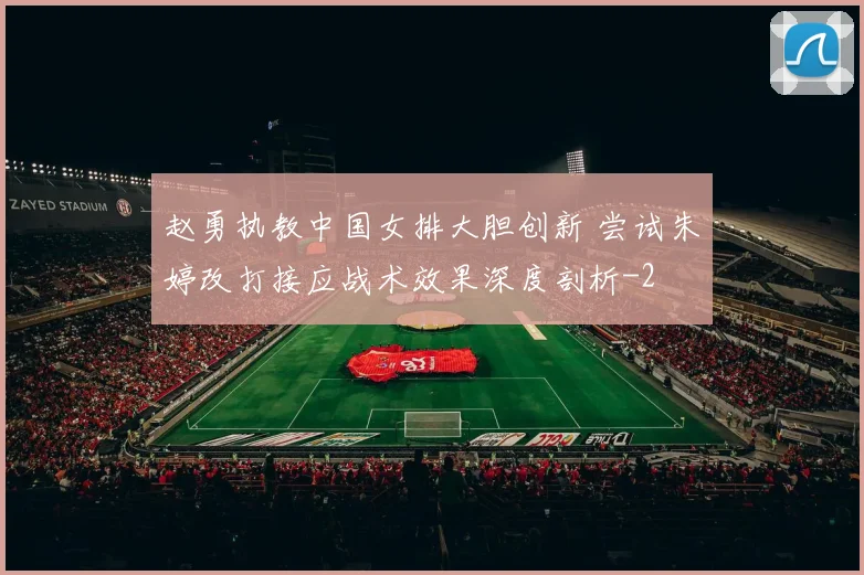 赵勇执教中国女排大胆创新 尝试朱婷改打接应战术效果深度剖析