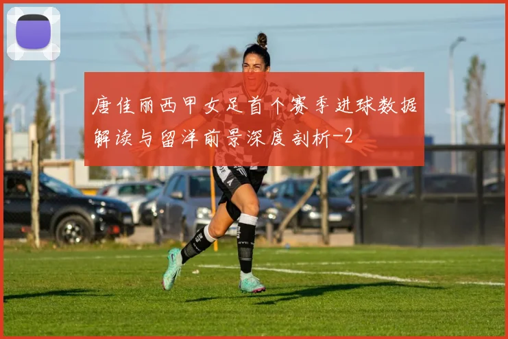 唐佳丽西甲女足首个赛季进球数据解读与留洋前景深度剖析