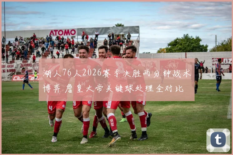 湖人76人2026赛季决胜两分钟战术博弈 詹皇大帝关键球处理全对比