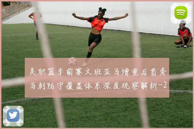 美职篮季前赛文班亚马增重后首秀马刺防守覆盖体系深度观察解析