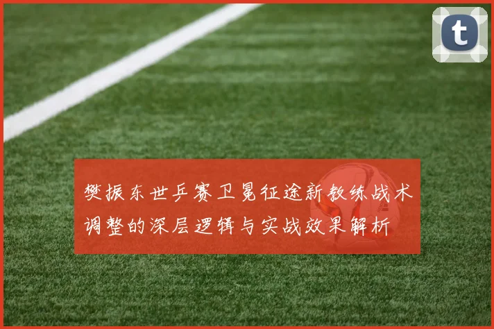 樊振东世乒赛卫冕征途新教练战术调整的深层逻辑与实战效果解析