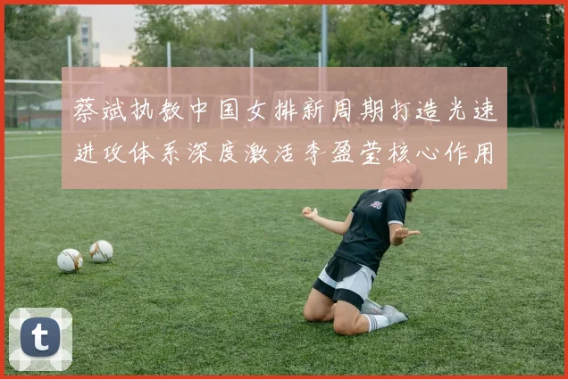 蔡斌执教中国女排新周期打造光速进攻体系深度激活李盈莹核心作用
