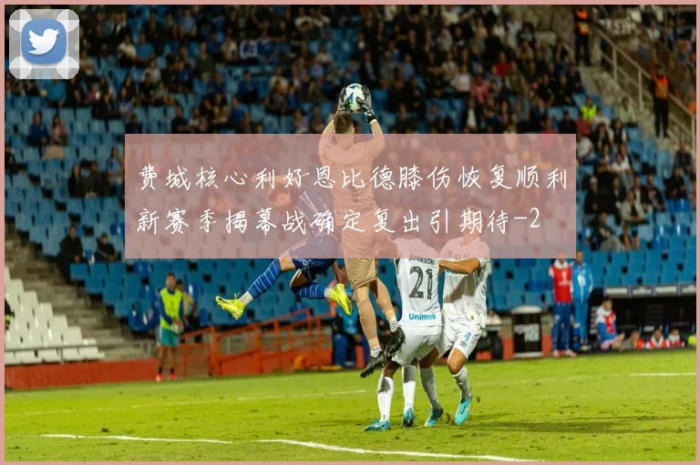 费城核心利好恩比德膝伤恢复顺利新赛季揭幕战确定复出引期待