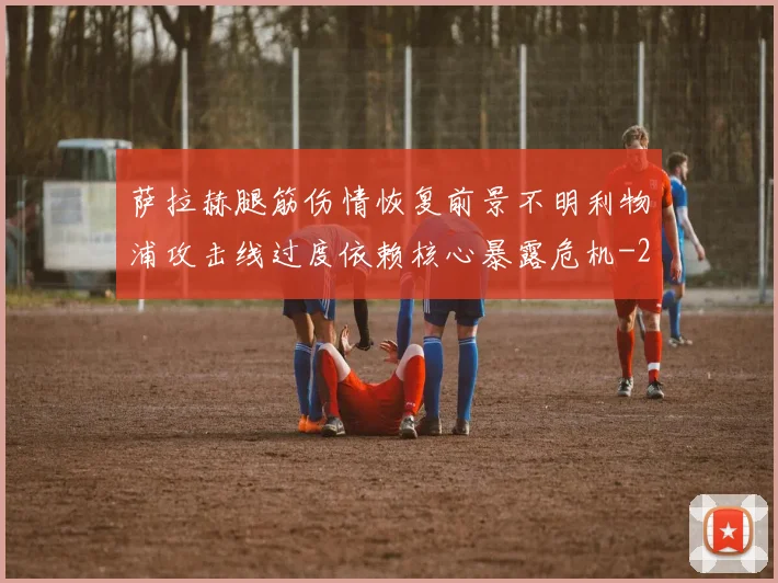 萨拉赫腿筋伤情恢复前景不明利物浦攻击线过度依赖核心暴露危机