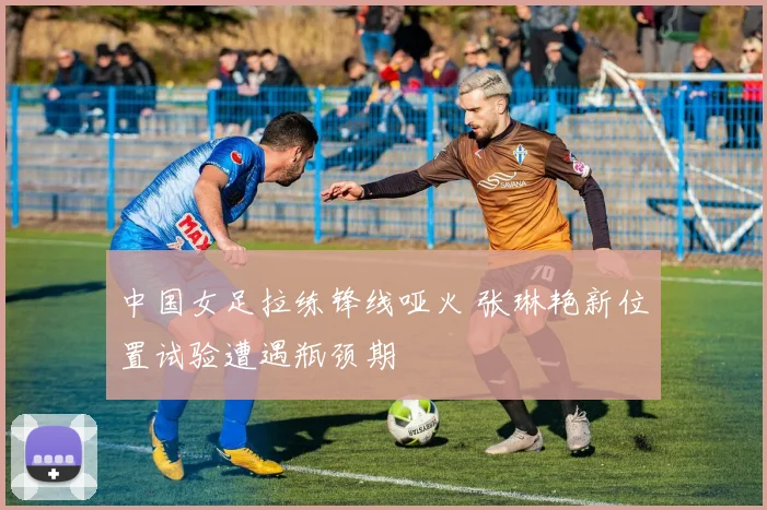 中国女足拉练锋线哑火 张琳艳新位置试验遭遇瓶颈期