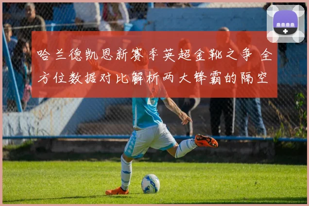 哈兰德凯恩新赛季英超金靴之争 全方位数据对比解析两大锋霸的隔空对决