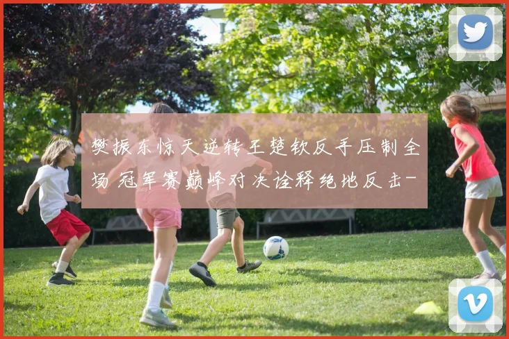 樊振东惊天逆转王楚钦反手压制全场 冠军赛巅峰对决诠释绝地反击