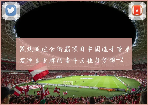 聚焦亚运会街霸项目中国选手曾卓君冲击金牌的奋斗历程与梦想