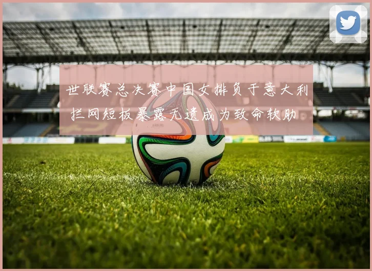 世联赛总决赛中国女排负于意大利 拦网短板暴露无遗成为致命软肋