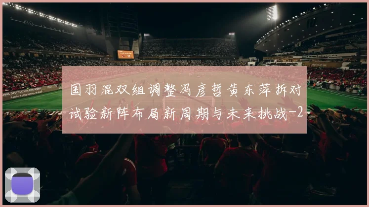 国羽混双组调整冯彦哲黄东萍拆对试验新阵布局新周期与未来挑战