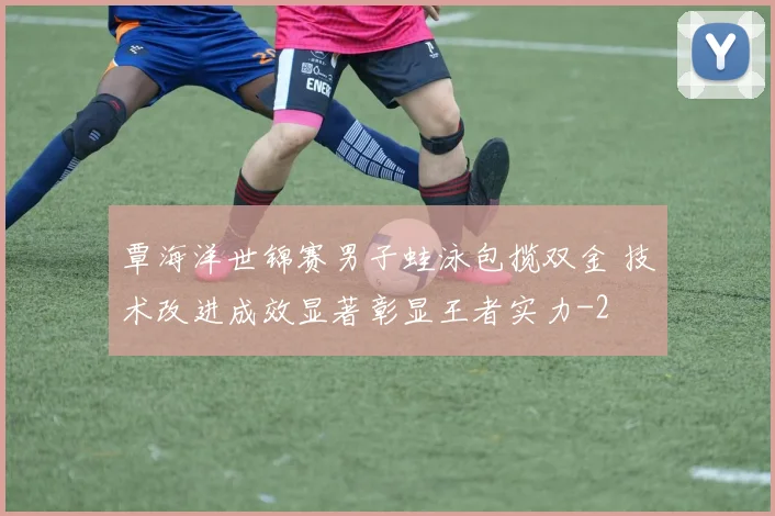 覃海洋世锦赛男子蛙泳包揽双金 技术改进成效显著彰显王者实力