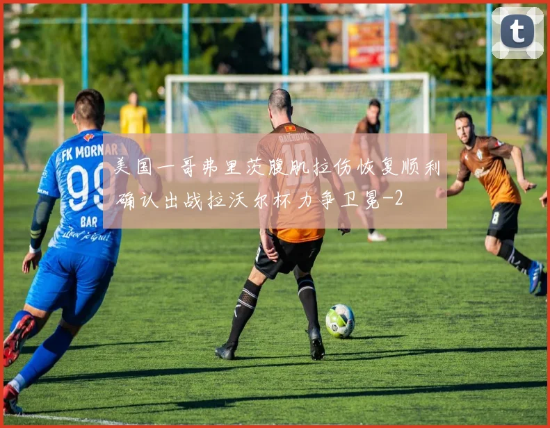 美国一哥弗里茨腹肌拉伤恢复顺利 确认出战拉沃尔杯力争卫冕