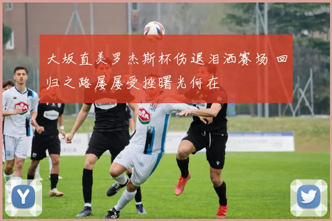 大坂直美罗杰斯杯伤退泪洒赛场 回归之路屡屡受挫曙光何在