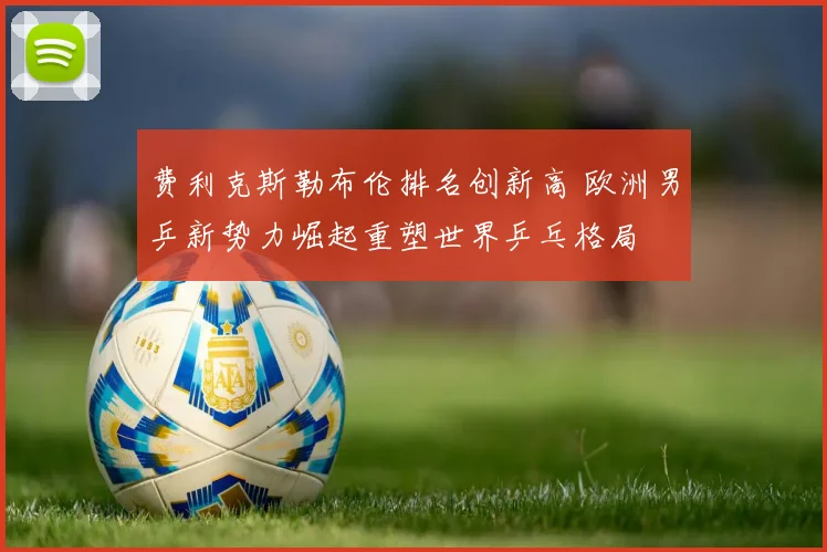 费利克斯勒布伦排名创新高 欧洲男乒新势力崛起重塑世界乒乓格局
