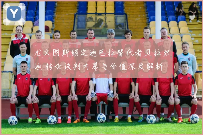 尤文图斯锁定迪巴拉替代者贝拉尔迪 转会谈判内幕与价值深度解析