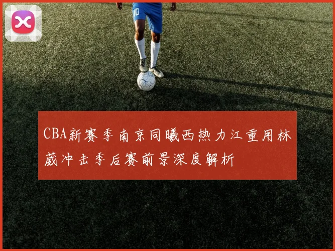 CBA新赛季南京同曦西热力江重用林葳冲击季后赛前景深度解析