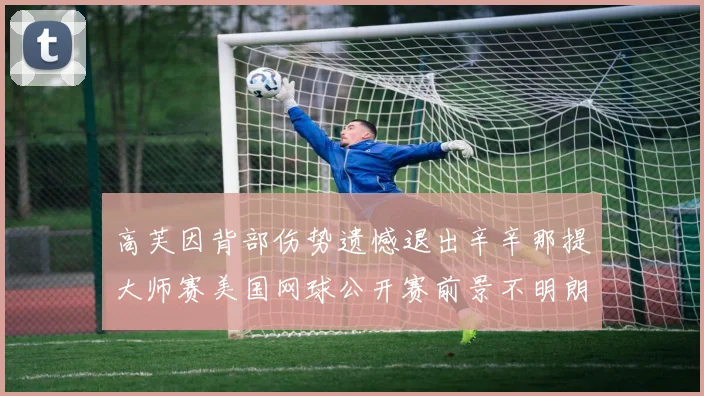 高芙因背部伤势遗憾退出辛辛那提大师赛美国网球公开赛前景不明朗