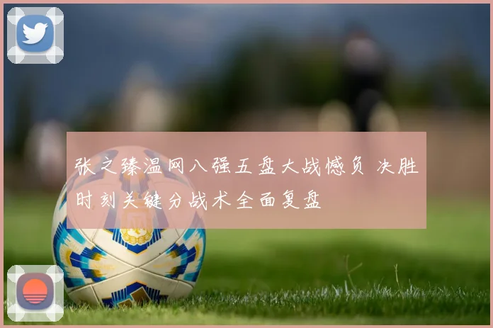 张之臻温网八强五盘大战憾负 决胜时刻关键分战术全面复盘