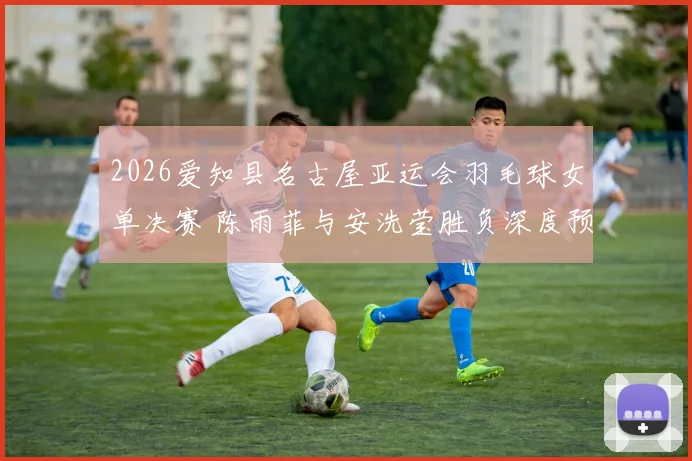 2026爱知县名古屋亚运会羽毛球女单决赛 陈雨菲与安洗莹胜负深度预测