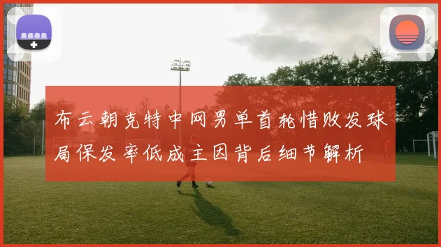 布云朝克特中网男单首轮惜败发球局保发率低成主因背后细节解析