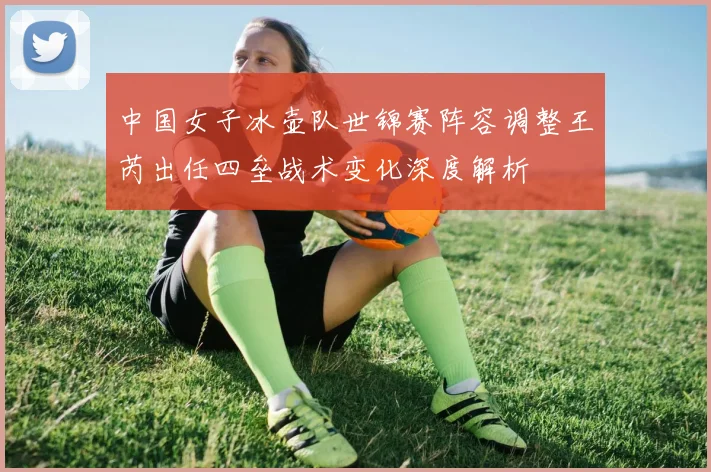 中国女子冰壶队世锦赛阵容调整王芮出任四垒战术变化深度解析