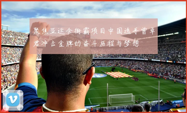 聚焦亚运会街霸项目中国选手曾卓君冲击金牌的奋斗历程与梦想
