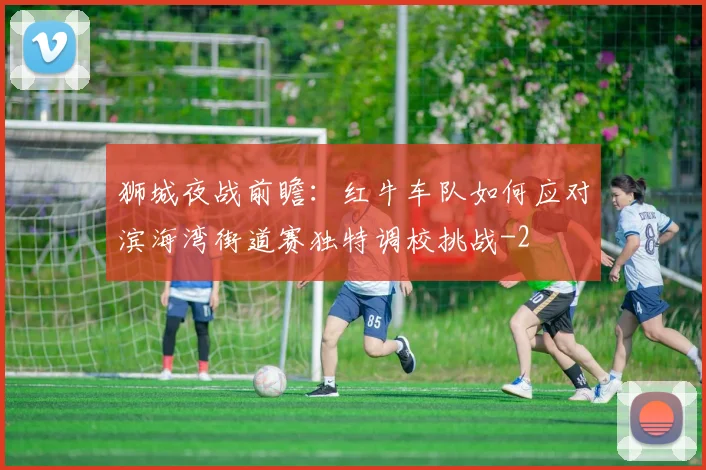狮城夜战前瞻：红牛车队如何应对滨海湾街道赛独特调校挑战