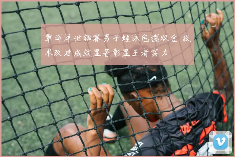 覃海洋世锦赛男子蛙泳包揽双金 技术改进成效显著彰显王者实力