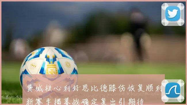费城核心利好恩比德膝伤恢复顺利新赛季揭幕战确定复出引期待
