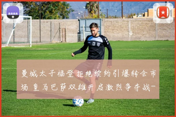 曼城太子福登拒绝续约引爆转会市场 皇马巴萨双雄开启激烈争夺战