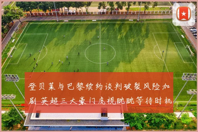 登贝莱与巴黎续约谈判破裂风险加剧 英超三大豪门虎视眈眈等待时机
