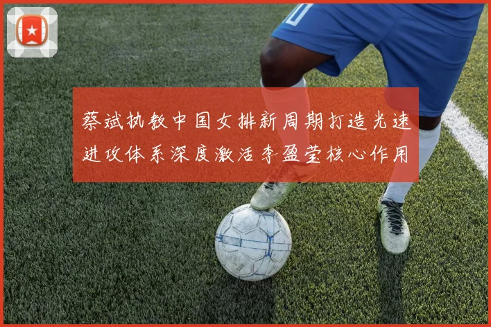 蔡斌执教中国女排新周期打造光速进攻体系深度激活李盈莹核心作用