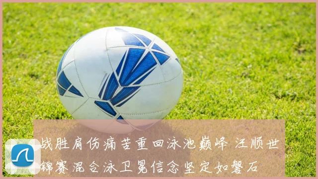 战胜肩伤痛苦重回泳池巅峰 汪顺世锦赛混合泳卫冕信念坚定如磐石