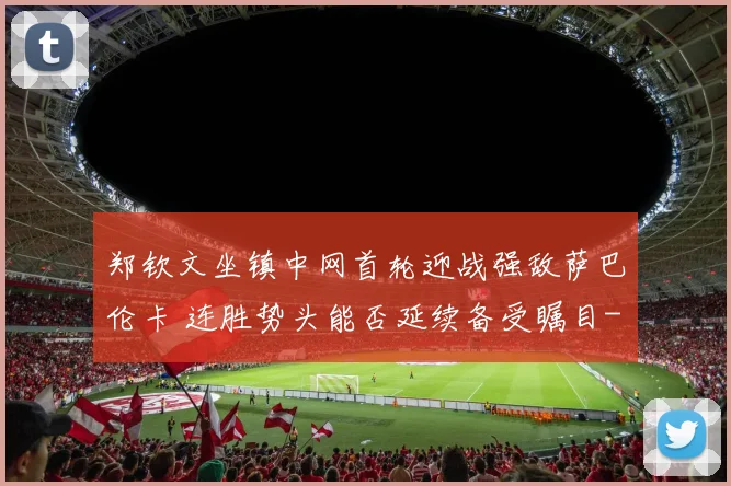 郑钦文坐镇中网首轮迎战强敌萨巴伦卡 连胜势头能否延续备受瞩目