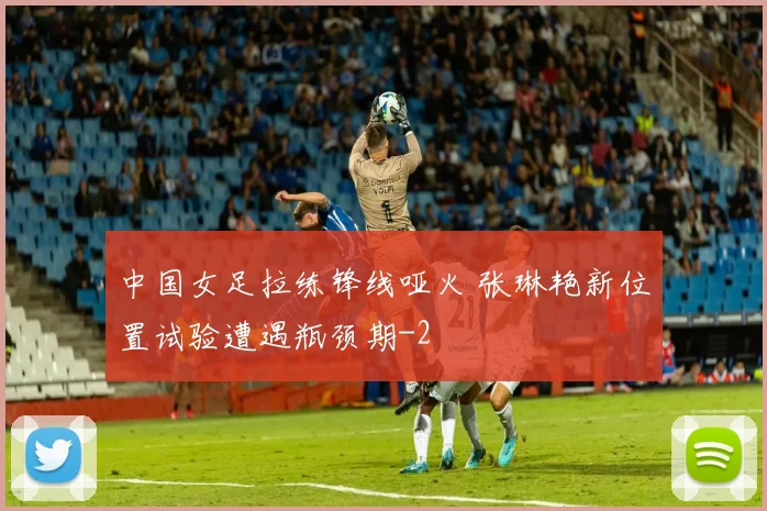 中国女足拉练锋线哑火 张琳艳新位置试验遭遇瓶颈期