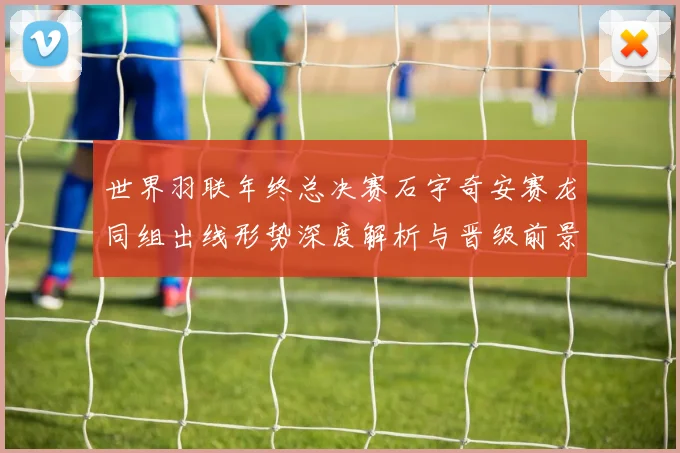 世界羽联年终总决赛石宇奇安赛龙同组出线形势深度解析与晋级前景
