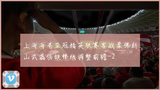 上海海港亚冠精英联赛客战柔佛新山武磊伤缺锋线调整前瞻