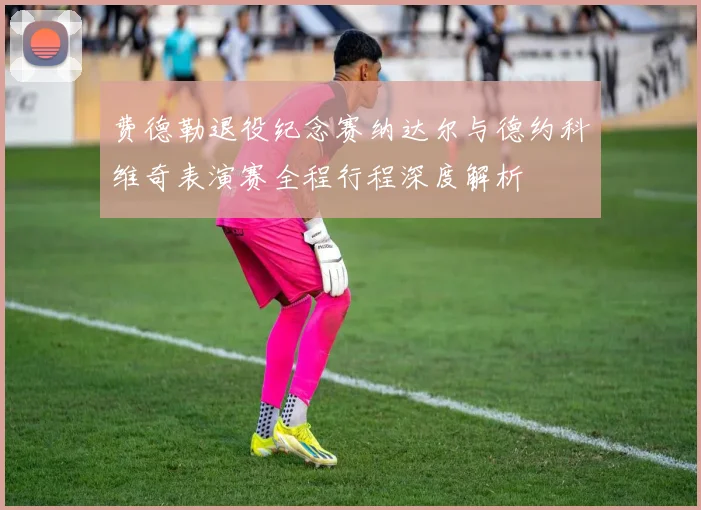 费德勒退役纪念赛纳达尔与德约科维奇表演赛全程行程深度解析